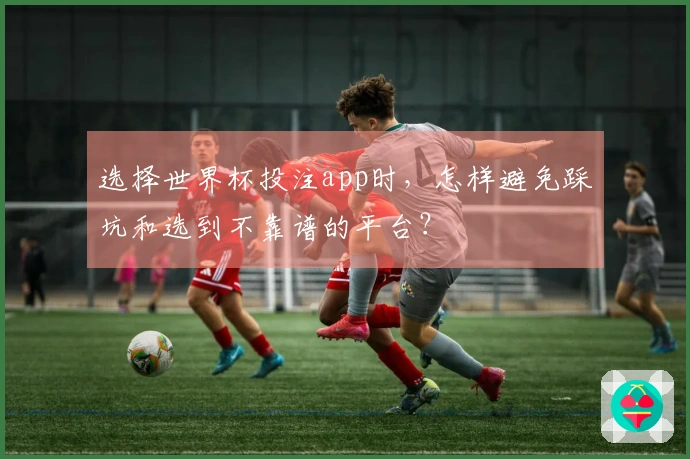 选择世界杯投注app时，怎样避免踩坑和选到不靠谱的平台？
